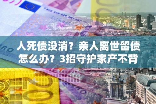 武汉人死债没消？亲人离世留债怎么办？3招守护家产不背锅