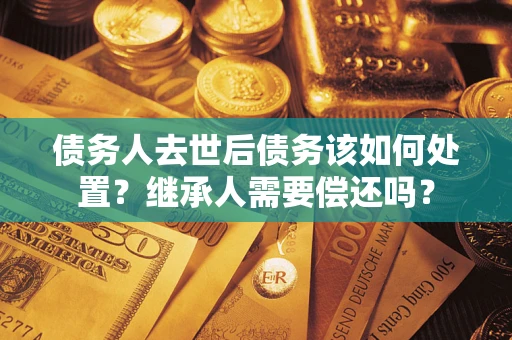 武汉债务人去世后债务该如何处置？继承人需要偿还吗？