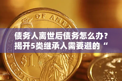 武汉债务人离世后债务怎么办？揭开5类继承人需要避的“坑”