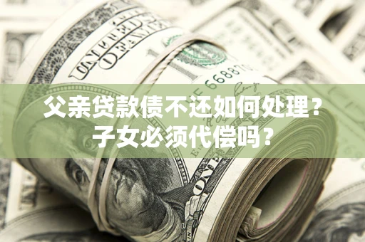 武汉父亲贷款债不还如何处理？子女必须代偿吗？